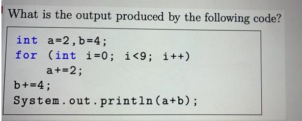What is the output produced by the following code?
int a=2, b=4;
for (int i=0; i<9; i++)
a+=2;
b+=4;
System.out.println (a+b);