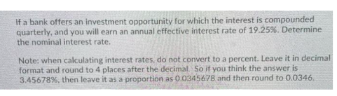 If a bank offers an investment opportunity for which the interest is compounded
quarterly, and you will earn an annual effective interest rate of 19.25%. Determine
the nominal interest rate.
Note: when calculating interest rates, do not convert to a percent. Leave it in decimal
format and round to 4 places after the decimal. So if you think the answer is
3.45678%, then leave it as a proportion as 0.0345678 and then round to 0.0346.
