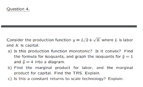 Question 4.
Consider the production function y = L/2+vK where L is labor
and K is capital.
a) Is this production function monotonic? Is it convex? Find
the formula for isoquants, and graph the isoquants for j = 1
and j = 4 into a diagram.
b) Find the marginal product for labor, and the marginal
product for capital. Find the TRS. Explain.
c) Is this a constant returns to scale technology? Explain.

