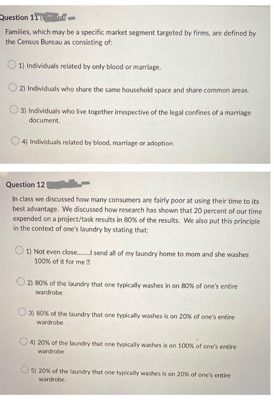 Question 11
-
Families, which may be a specific market segment targeted by firms, are defined by
the Census Bureau as consisting of:
1) Individuals related by only blood or marriage.
2) Individuals who share the same household space and share common areas.
3) Individuals who live together irrespective of the legal confines of a marriage
document.
4) Individuals related by blood, marriage or adoption.
Question 12
In class we discussed how many consumers are fairly poor at using their time to its
best advantage. We discussed how research has shown that 20 percent of our time
expended on a project/task results in 80% of the results. We also put this principle
in the context of one's laundry by stating that:
O1) Not even close........ send all of my laundry home to mom and she washes
100% of it for me
O2) 80% of the laundry that one typically washes in on 80% of one's entire
wardrobe
3) 80% of the laundry that one typically washes is on 20% of one's entire
wardrobe
4) 20% of the laundry that one typically washes is on 100% of one's entire
wardrobe
5) 20% of the laundry that one typically washes is on 20% of one's entire
wardrobe.
