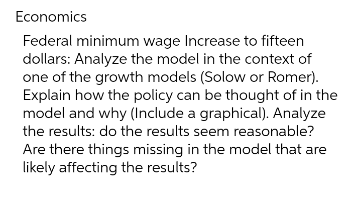 Economics
Federal minimum wage Increase to fifteen
dollars: Analyze the model in the context of
one of the growth models (Solow or Romer).
Explain how the policy can be thought of in the
model and why (Include a graphical). Analyze
the results: do the results seem reasonable?
Are there things missing in the model that are
likely affecting the results?