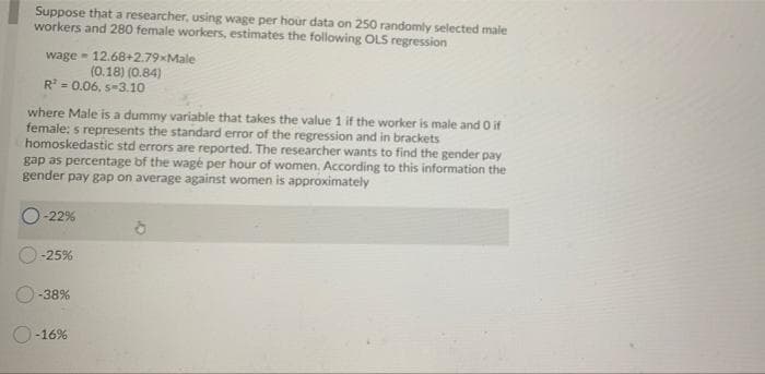 Suppose that a researcher, using wage per hour data on 250 randomly selected male
workers and 280 female workers, estimates the following OLS regression
wage - 12.68+2.79xMale
(0.18) (0.84)
R = 0.06, s-3.10
where Male is a dummy variable that takes the value 1 if the worker is male and 0 if
female: s represents the standard error of the regression and in brackets
homoskedastic std errors are reported. The researcher wants to find the gender pay
gap as percentage bf the wagé per hour of women. According to this information the
gender pay gap on average against women is approximately
-22%
-25%
-38%
O-16%
