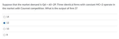 Suppose that the market demand is Qd = 60-2P. Three identical firms with constant MC-2 operate in
the market with Cournot competition. What is the output of firm 3?
14
12
10
8