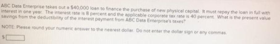 ABC Date Enterprise takes out a $40,000 loen to finance the purchase of new physical capital. It must repay the loan in full with
interest in one year. The interest rate is 8 percent and the applicable corporate tax rate is 40 percent. What is the present value
savings from the deductibility of the interest payment from ABC Date Enterprise's toxes?
NOTE: Please round your numeric answer to the nearest dolliar. Do not enter the dollar sign or any commas.
