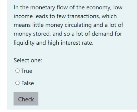 In the monetary flow of the economy, low
income leads to few transactions, which
means little money circulating and a lot of
money stored, and so a lot of demand for
liquidity and high interest rate.
Select one:
O True
O False
Check