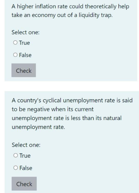 A higher inflation rate could theoretically help
take an economy out of a liquidity trap.
Select one:
O True
O False
Check
A country's cyclical unemployment rate is said
to be negative when its current
unemployment rate is less than its natural
unemployment rate.
Select one:
O True
O False
Check