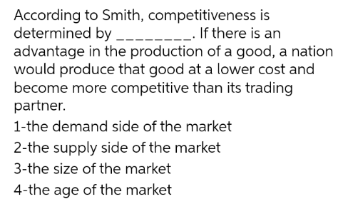 According to Smith, competitiveness is
determined by
_. If there is an
advantage in the production of a good, a nation
would produce that good at a lower cost and
become more competitive than its trading
partner.
1-the demand side of the market
2-the supply side of the market
3-the size of the market
4-the age of the market