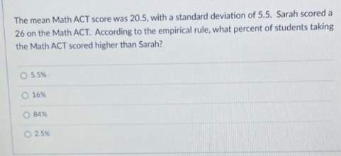 The mean Math ACT score was 20.5, with a standard deviation of 5.5. Sarah scored a
26 on the Math ACT. According to the empirical rule, what percent of students taking
the Math ACT scored higher than Sarah?
O 5.5%
O 16%
O 84%
O 2.5%