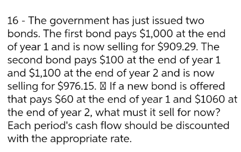 16 - The government has just issued two
bonds. The first bond pays $1,000 at the end
of year 1 and is now selling for $909.29. The
second bond pays $100 at the end of year 1
and $1,100 at the end of year 2 and is now
selling for $976.15. | If a new bond is offered
that pays $60 at the end of year 1 and $1060 at
the end of year 2, what must it sell for now?
Each period's cash flow should be discounted
with the appropriate rate.

