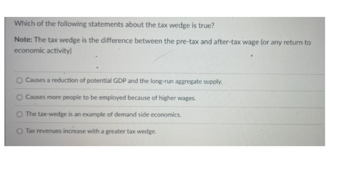 Which of the following statements about the tax wedge is true?
Note: The tax wedge is the difference between the pre-tax and after-tax wage (or any return to
economic activity)
O Causes a reduction of potential GDP and the long-run aggregate supply.
O Causes more people to be employed because of higher wages.
The tax-wedge is an example of demand side economics.
O Tax revenues increase with a greater tax wedge.
