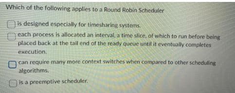 Which of the following applies to a Round Robin Scheduler
is designed especially for timesharing systems.
each process is allocated an interval, a time slice, of which to run before being
placed back at the tail end of the ready queue until it eventually completes
execution.
00
can require many more context switches when compared to other scheduling
algorithms.
is a preemptive scheduler.