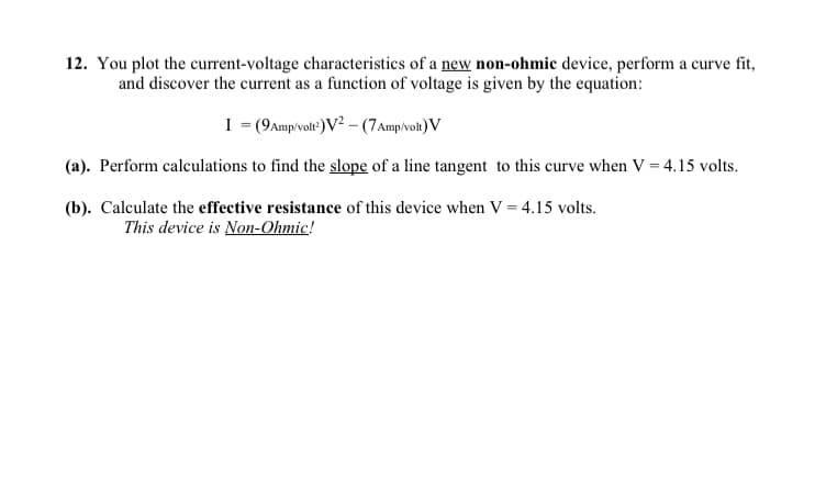 12. You plot the current-voltage characteristics of a new non-ohmic device, perform a curve fit,
and discover the current as a function of voltage is given by the equation:
I = (9Amp/volt")V² – (7Amp/volt) V
(a). Perform calculations to find the slope of a line tangent to this curve when V = 4.15 volts.
(b). Calculate the effective resistance of this device when V = 4.15 volts.
This device is Non-Ohmic!
