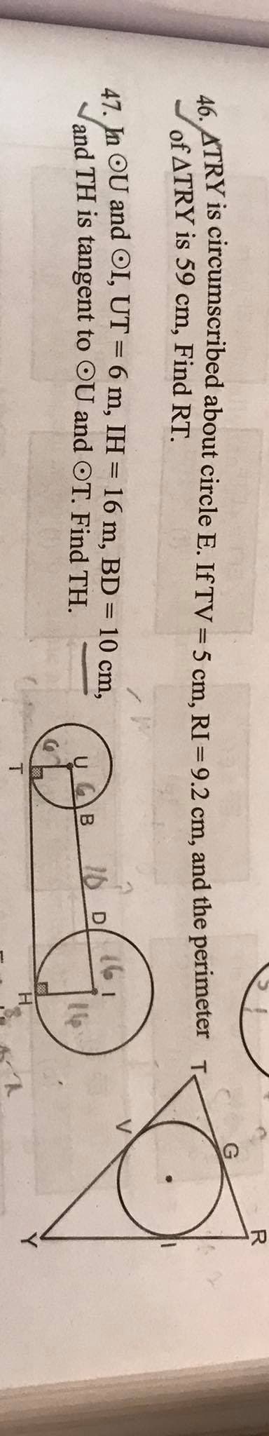 R
16 ATRY is circumscribed about circle E. If TV =5 cm, RI =9.2 cm, and the perimeter Te
of ATRY is 59 cm, Find RT.
47 In OU and OI, UT = 6 m, IH = 16 m, BD = 10 cm,
and TH is tangent to OU and OT. Find TH.
|3D
161
16
16 D
T.
H.
