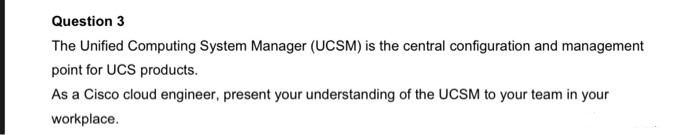 Question 3
The Unified Computing System Manager (UCSM) is the central configuration and management
point for UCS products.
As a Cisco cloud engineer, present your understanding of the UCSM to your team in your
workplace.