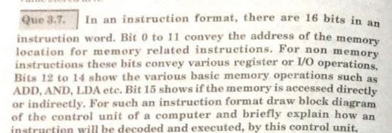 Que 3.7.
In an instruction format, there are 16 bits in an
instruction word. Bit 0 to 11 convey the address of the memory
location for memory related instructions. For non memory
instructions these bits convey various register or I/O operations.
Bits 12 to 14 show the various basie memory operations such as
ADD, AND, LDA etc. Bit 15 shows if the memory is accessed directly
or indirectly. For such an instruction format draw block diagram
of the control unit of a computer and briefly explain how an
instruction will be decoded and executed, by this control unit,
