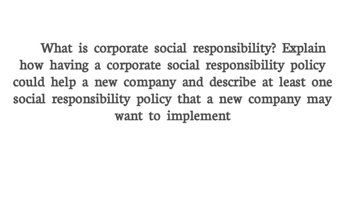 What is corporate social responsibility? Explain
how having a corporate social responsibility policy
could help a new company and describe at least one
social responsibility policy that a new company may
want to implement
