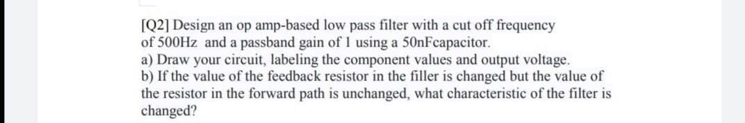 [Q2] Design an op amp-based low pass filter with a cut off frequency
of 500HZ and a passband gain of 1 using a 50nFcapacitor.
a) Draw your circuit, labeling the component values and output voltage.
b) If the value of the feedback resistor in the filler is changed but the value of
the resistor in the forward path is unchanged, what characteristic of the filter is
changed?
