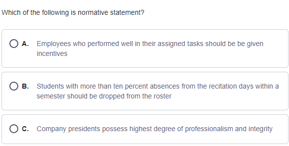 Which of the following is normative statement?
A. Employees who performed well in their assigned tasks should be be given
incentives
B. Students with more than ten percent absences from the recitation days within a
semester should be dropped from the roster
O c. Company presidents possess highest degree of professionalism and integrity
