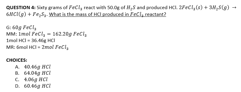 QUESTION 4: Sixty grams of FeCl, react with 50.0g of H2S and produced HCl. 2FeCl, (s) + 3H,S(g)
6HC1(g) + Fe,S3. What is the mass of HCl produced in FeCl, reactant?
G: 60g FeCl,
MM: 1mol FeClz = 162.20g FeCl3
1mol HCI = 36.46g HCl
MR: 6mol HCI = 2mol FeCl3
СHOICES:
А. 40.46g HCl
В. 64.04g HCl
С. 4.06g HCl
D. 60.46g HCi
