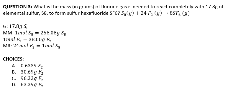 QUESTION 3: What is the mass (in grams) of fluorine gas is needed to react completely with 17.8g of
elemental sulfur, S8, to form sulfur hexafluoride SF6? Są(g) + 24 F2 (g) → 8SF, (g)
G: 17.8g S3
MM: 1mol S3 = 256.08g S3
1mol F2 = 38.00g F2
MR: 24mol F2
1mol S3
СHOICES:
A. 0.6339 F2
В. 30.69g Fz
C. 96.33g F2
D. 63.39g F2
