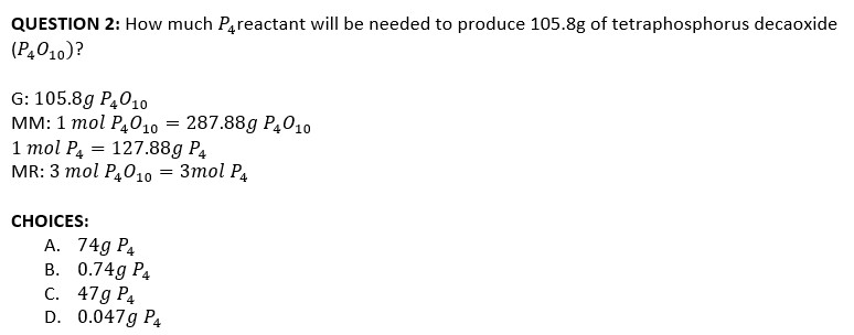 QUESTION 2: How much Pareactant will be needed to produce 105.8g of tetraphosphorus decaoxide
(P4010)?
G: 105.8g P4010
мм: 1 тol P,010 3D 287.88g P,010
1 тol P, 3D 127.88g Р,
MR: 3 тol P,01о — Зтоl Р,
СHOICES:
A. 74g P4
В. 0.74g Ра
С. 47g Ра
D. 0.047g P4
