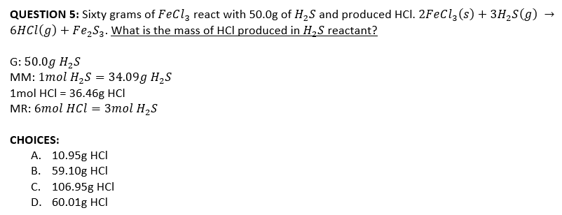QUESTION 5: Sixty grams of FeCl, react with 50.0g of H,S and produced HCI. 2FEC1,(s) + 3H,S(g)
6HC1(g) + Fe,S3. What is the mass of HCl produced in H,S reactant?
G: 50.0g H,S
мм: 1тol HzS %3D 34.09g HzS
1mol HCI = 36.46g HCl
MR: 6mol HCl = 3mol H,S
СHOICES:
А. 10.95g HCI
В. 59.10g HCІ
С. 106.95g HСІ
D. 60.01g HCI
