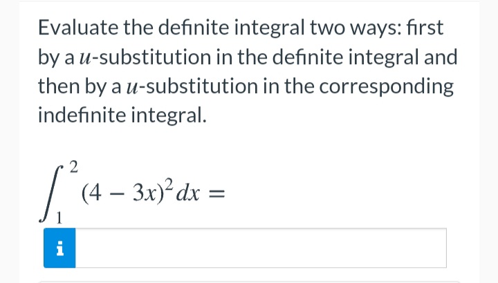 Evaluate the definite integral two ways: first
by a u-substitution in the definite integral and
then by a u-substitution in the corresponding
indefinite integral.
2
/ (4 – 3x)°dx =
|
i
