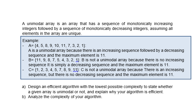 A unimodal array is an array that has a sequence of monotonically increasing
integers followed by a sequence of monotonically decreasing integers, assuming all
elements in the array are unique.
Example:
|- A= {4, 5, 8, 9, 10, 11, 7, 3, 2, 1}:
A is a unimodal array because there is an increasing sequence followed by a decreasing
sequence and the maximum element is 11.
B= {11, 9, 8, 7, 5, 4, 3, 2, 1}: B is not a unimodal array because there is no increasing
sequence It is simply a decreasing sequence and the maximum element is 11.
C= {1, 2, 3, 4, 5, 7, 8, 9, 11: C is not a unimodal array because There is an increasing
sequence, but there is no decreasing sequence and the maximum element is 11.
a) Design an efficient algorithm with the lowest possible complexity to state whether
a given array is unimodal or not, and explain why your algorithm is efficient.
b) Analyze the complexity of your algorithm.
