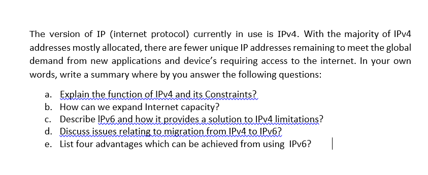The version of IP (internet protocol) currently in use is IPV4. With the majority of IPV4
addresses mostly allocated, there are fewer unique IP addresses remaining to meet the global
demand from new applications and device's requiring access to the internet. In your own
words, write a summary where by you answer the following questions:
a. Explain the function of IPV4 and its Constraints?
b. How can we expand Internet capacity?
c. Describe ĮPv6 and how it provides a solution to IPV4 limitations?
d. Discuss issues relating to migration from IPV4 to IPV6?
e. List four advantages which can be achieved from using IPV6?
ww
