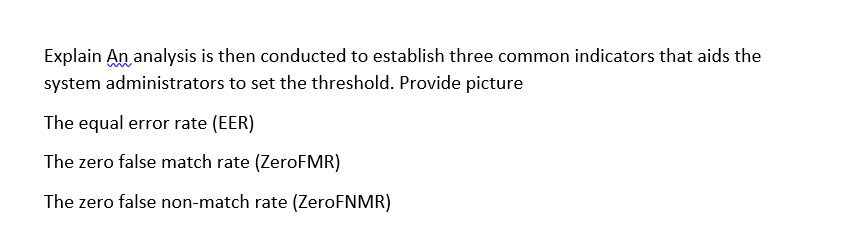 Explain An analysis is then conducted to establish three common indicators that aids the
system administrators to set the threshold. Provide picture
The equal error rate (EER)
The zero false match rate (ZeroFMR)
The zero false non-match rate (ZeroFNMR)
