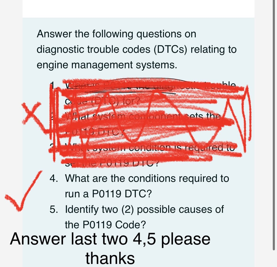 Answer the following questions on
diagnostic trouble codes (DTCs) relating to
engine management systems.
Touble
code (P/10) for?
What system component sets the
ODTC?
system condition is required to
P0119 DIC?
4. What are the conditions required to
X
run a P0119 DTC?
5. Identify two (2) possible causes of
the P0119 Code?
Answer last two 4,5 please
thanks