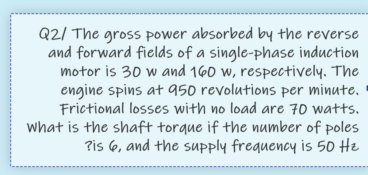 Q2/ The gross power absorbed by the reverse
and forward fields of a single-phase induction
motor is 30 w and 160 w, respectively. The
engine spins at 950 revolutions per minute,
Frictional losses with no load are 70 watts,
what is the shaft torque if the number of poles
?is 6, and the supply frequency is 50 He
