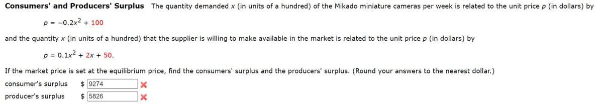 Consumers' and Producers' Surplus The quantity demanded x (in units of a hundred) of the Mikado miniature cameras per week is related to the unit price p (in dollars) by
p = 0.2x² + 100
and the quantity x (in units of a hundred) that the supplier is willing to make available in the market is related to the unit price p (in dollars) by
p = 0.1x2 + 2x + 50.
If the market price is set at the equilibrium price, find the consumers' surplus and the producers' surplus. (Round your answers to the nearest dollar.)
consumer's surplus $ 9274
producer's surplus
$ 5826
×