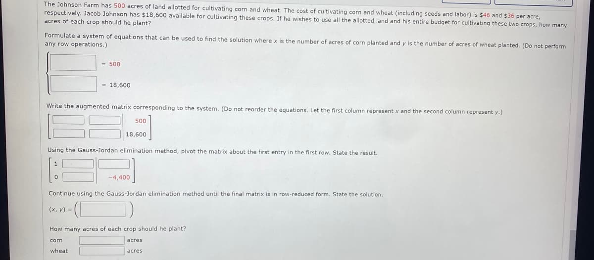 The Johnson Farm has 500 acres of land allotted for cultivating corn and wheat. The cost of cultivating corn and wheat (including seeds and labor) is $46 and $36 per acre,
respectively. Jacob Johnson has $18,600 available for cultivating these crops. If he wishes to use all the allotted land and his entire budget for cultivating these two crops, how many
acres of each crop should he plant?
Formulate a system of equations that can be used to find the solution where x is the number of acres of corn planted and y is the number of acres of wheat planted. (Do not perform
any row operations.)
= 500
= 18,600
Write the augmented matrix corresponding to the system. (Do not reorder the equations. Let the first column represent x and the second column represent y.)
500
18,600
Using the Gauss-Jordan elimination method, pivot the matrix about the first entry in the first row. State the result.
-4,400
Continue using the Gauss-Jordan elimination method until the final matrix is in row-reduced form. State the solution.
(x, y) =
How many acres of each crop should he plant?
corn
wheat
acres
acres