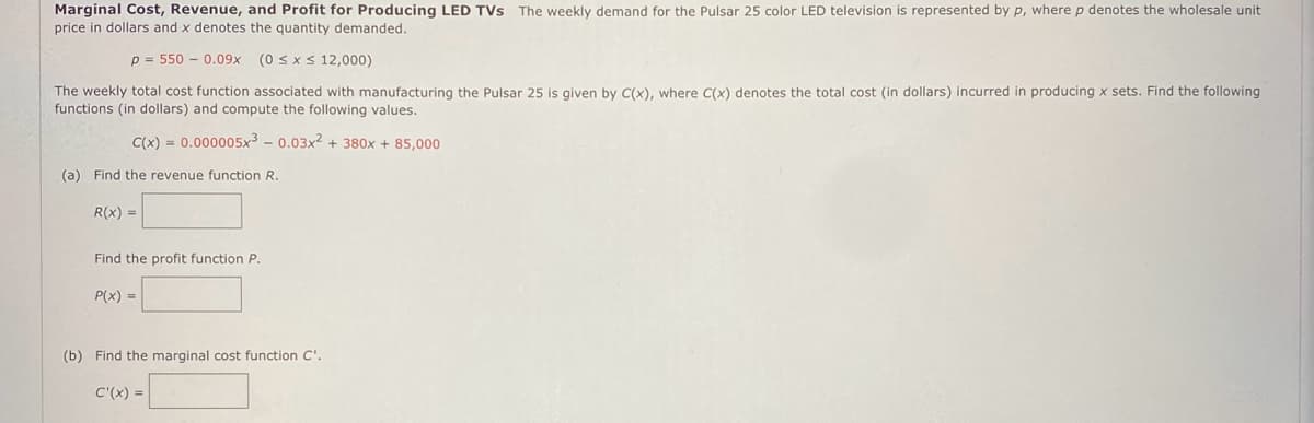 Marginal Cost, Revenue, and Profit for Producing LED TVS The weekly demand for the Pulsar 25 color LED television is represented by p, where p denotes the wholesale unit
price in dollars and x denotes the quantity demanded.
p= 550 0.09x (0 ≤ x ≤ 12,000)
The weekly total cost function associated with manufacturing the Pulsar 25 is given by C(x), where C(x) denotes the total cost (in dollars) incurred in producing x sets. Find the following
functions (in dollars) and compute the following values.
C(x)= 0.000005x³ -0.03x2 + 380x + 85,000
(a) Find the revenue function R.
R(x) =
Find the profit function P.
P(x) =
(b) Find the marginal cost function C'.
C'(x)=