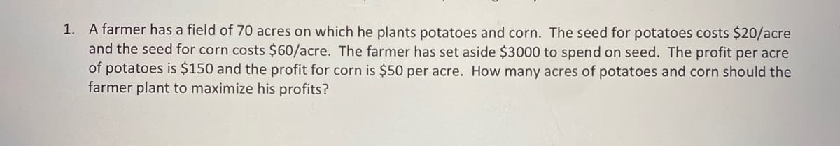 1. A farmer has a field of 70 acres on which he plants potatoes and corn. The seed for potatoes costs $20/acre
and the seed for corn costs $60/acre. The farmer has set aside $3000 to spend on seed. The profit per acre
of potatoes is $150 and the profit for corn is $50 per acre. How many acres of potatoes and corn should the
farmer plant to maximize his profits?