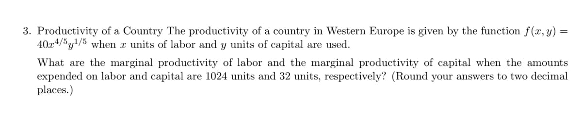 3. Productivity of a Country The productivity of a country in Western Europe is given by the function f(x, y) =
40x4/5y1/5 when x units of labor and y units of capital are used.
What are the marginal productivity of labor and the marginal productivity of capital when the amounts
expended on labor and capital are 1024 units and 32 units, respectively? (Round your answers to two decimal
places.)