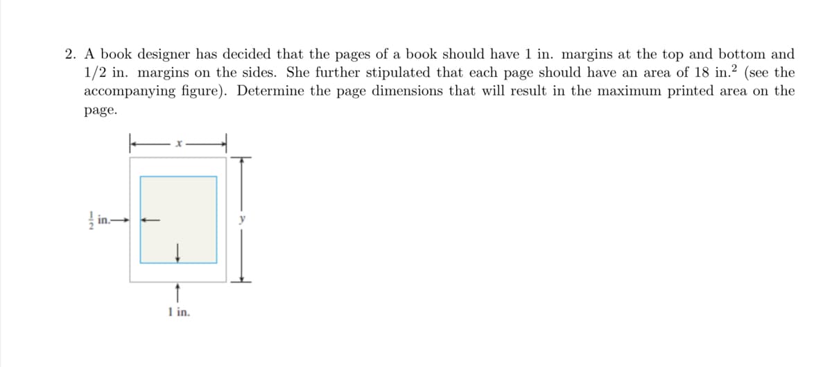 2. A book designer has decided that the pages of a book should have 1 in. margins at the top and bottom and
1/2 in. margins on the sides. She further stipulated that each page should have an area of 18 in.2 (see the
accompanying figure). Determine the page dimensions that will result in the maximum printed area on the
page.
1 in.