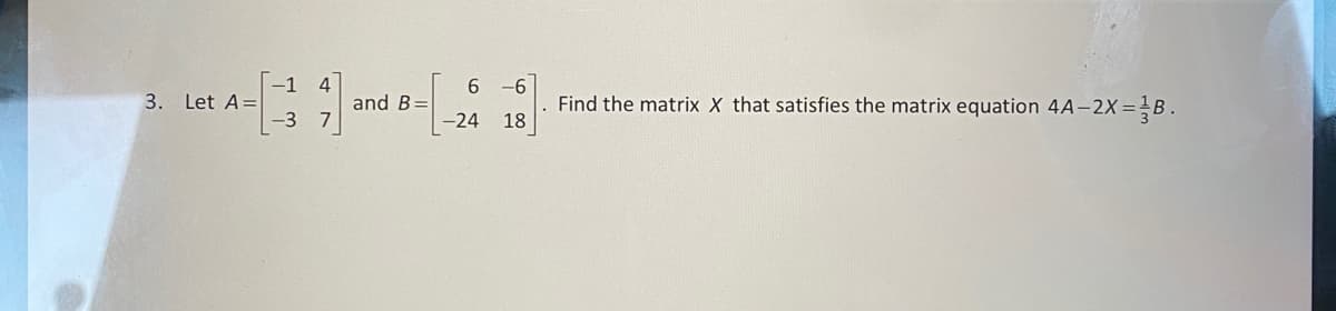 3. Let A =
-1 4
-3 7
and B=
6
-24
-6
18
Find the matrix X that satisfies the matrix equation 4A-2X=1B.