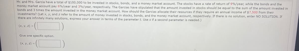 Mr. and Mrs. Garcia have a total of $100,000 to be invested in stocks, bonds, and a money market account. The stocks have a rate of return of 9%/year, while the bonds and the
money market account pay 6%/year and 3%/year, respectively. The Garcias have stipulated that the amount invested in stocks should be equal to the sum of the amount invested in
bonds and 3 times the amount invested in the money market account. How should the Garcias allocate their resources if they require an annual income of $7,500 from their
investments? (Let x, y, and z refer to the amount of money invested in stocks, bonds, and the money market account, respectively. If there is no solution, enter NO SOLUTION. If
there are infinitely many solutions, express your answer in terms of the parameter t. Use s if a second parameter is needed.).
(x, y, z)=
Give one specific option.
(x, y, z) =