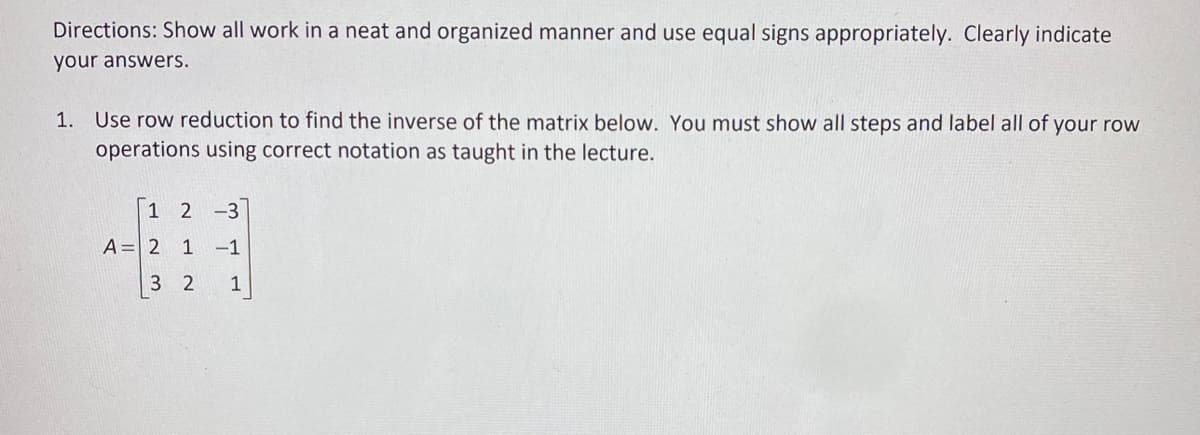 Directions: Show all work in a neat and organized manner and use equal signs appropriately. Clearly indicate
your answers.
1. Use row reduction to find the inverse of the matrix below. You must show all steps and label all of your row
operations using correct notation as taught in the lecture.
1 2 -3
A= 2 1 -1
3 2
1