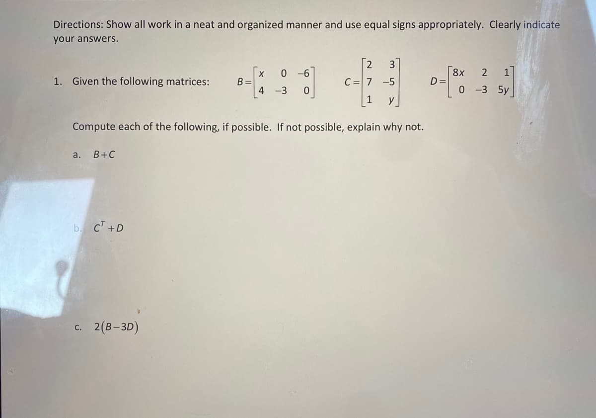 Directions: Show all work in a neat and organized manner and use equal signs appropriately. Clearly indicate
your answers.
2 3
C = 7 -5
1 y
Compute each of the following, if possible. If not possible, explain why not.
1. Given the following matrices:
a. B+C
b. CT +D
c. 2(B-3D)
B=
X 0 -6
4 -3 0
D=
8x 2
1
0 -3 5y