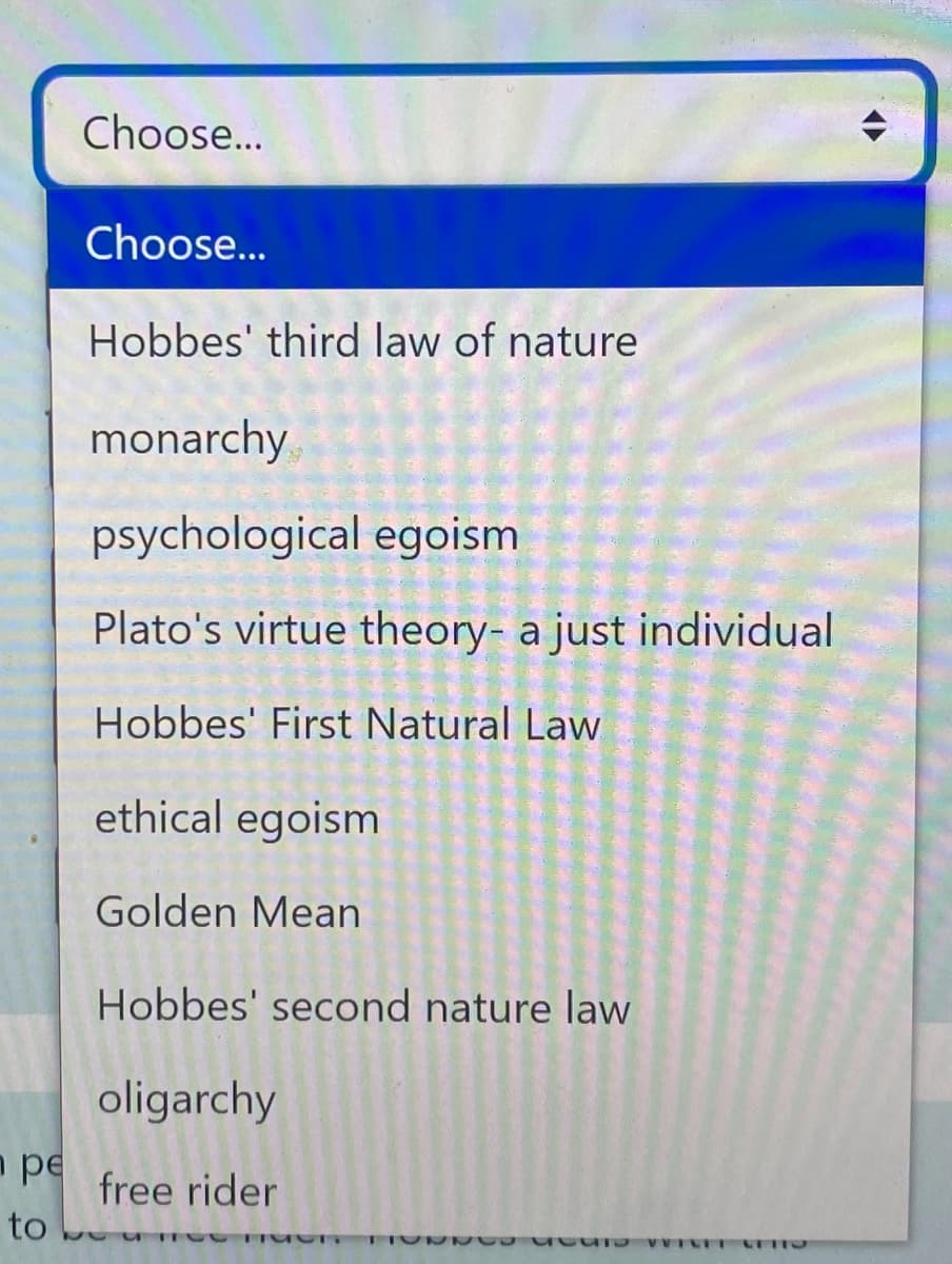 pe
to
Choose...
Choose...
Hobbes' third law of nature
monarchy
psychological egoism
Plato's virtue theory- a just individual
Hobbes' First Natural Law
ethical egoism
Golden Mean
Hobbes' second nature law
oligarchy
free rider
UTO VICET CETTO