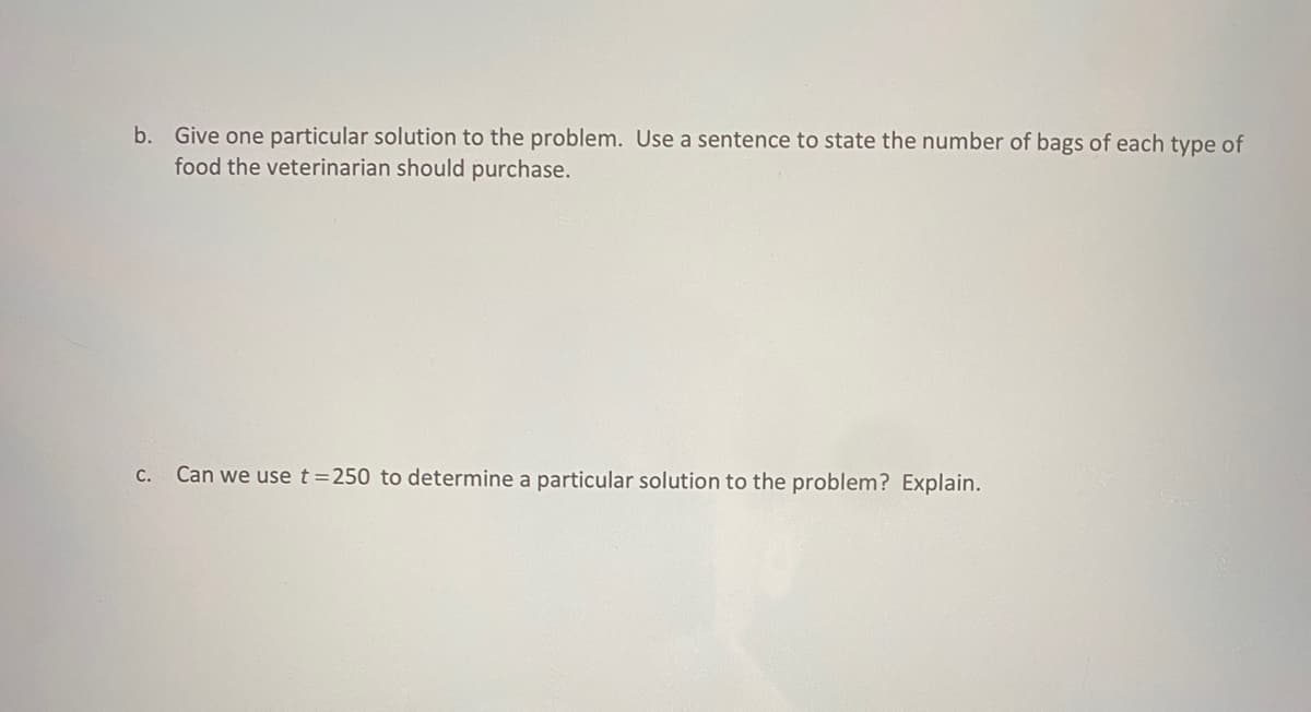 b. Give one particular solution to the problem. Use a sentence to state the number of bags of each type of
food the veterinarian should purchase.
c. Can we use t=250 to determine a particular solution to the problem? Explain.