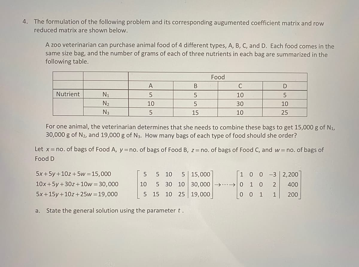 4. The formulation of the following problem and its corresponding augumented coefficient matrix and row
reduced matrix are shown below.
A zoo veterinarian can purchase animal food of 4 different types, A, B, C, and D. Each food comes in the
same size bag, and the number of grams of each of three nutrients in each bag are summarized in the
following table.
Nutrient
N₁
N₂
N3
A
5
10
5
5x + 5y + 10z+5w=15,000
10x + 5y +30z+10w = 30,000
5x+15y +10z+25w=19,000
B
5
5
15
Food
For one animal, the veterinarian determines that she needs to combine these bags to get 15,000 g of N₁,
30,000 g of N₂, and 19,000 g of N3. How many bags of each type of food should she order?
5 5 10 5 15,000
10 5 30 10
5 15 10 25
a. State the general solution using the parameter t.
C
10
30
10
Let x = no. of bags of Food A, y = no. of bags of Food B, z = no. of bags of Food C, and w= no. of bags of
Food D
D
5
10
25
1 00 -3
1 0 2
0 0 1
1
30,000 →→ 0
19,000
2,200
400
200