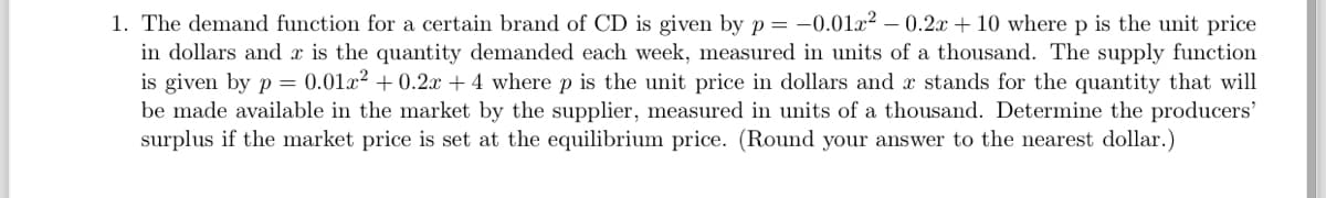 1. The demand function for a certain brand of CD is given by p = -0.01x² - 0.2x + 10 where p is the unit price
in dollars and x is the quantity demanded each week, measured in units of a thousand. The supply function
is given by p = 0.01x² + 0.2x + 4 where p is the unit price in dollars and x stands for the quantity that will
be made available in the market by the supplier, measured in units of a thousand. Determine the producers'
surplus if the market price is set at the equilibrium price. (Round your answer to the nearest dollar.)