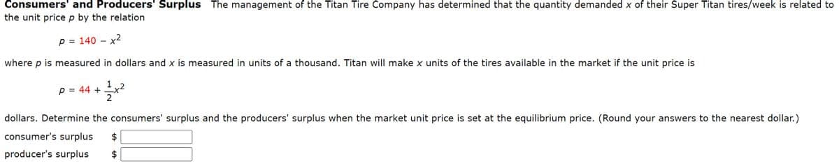 Consumers' and Producers' Surplus The management of the Titan Tire Company has determined that the quantity demanded x of their Super Titan tires/week is related to
the unit price p by the relation
p = 140 - x2
where p is measured in dollars and x is measured in units of a thousand. Titan will make x units of the tires available in the market if the unit price is
p = 44 +
1x2
dollars. Determine the consumers' surplus and the producers' surplus when the market unit price is set at the equilibrium price. (Round your answers to the nearest dollar.)
consumer's surplus
producer's surplus
+A
+A
$