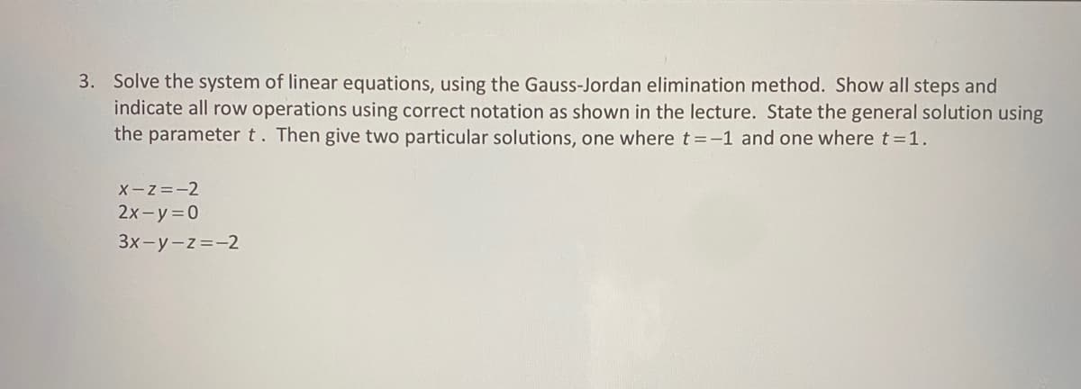 3. Solve the system of linear equations, using the Gauss-Jordan elimination method. Show all steps and
indicate all row operations using correct notation as shown in the lecture. State the general solution using
the parameter t. Then give two particular solutions, one where t = -1 and one where t = 1.
X-Z=-2
2x-y=0
3x-y-z=-2