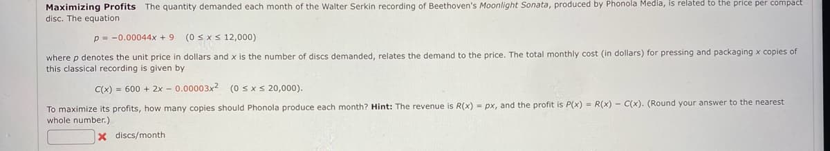 Maximizing Profits The quantity demanded each month of the Walter Serkin recording of Beethoven's Moonlight Sonata, produced by Phonola Media, is related to the price per compact
disc. The equation
p = 0.00044x +9 (0 ≤ x ≤ 12,000)
where p denotes the unit price in dollars and x is the number of discs demanded, relates the demand to the price. The total monthly cost (in dollars) for pressing and packaging x copies of
this classical recording is given by
C(x) = 600 + 2x - 0.00003x²2 (0≤x≤ 20,000).
To maximize its profits, how many copies should Phonola produce each month? Hint: The revenue is R(x) = px, and the profit is P(x) = R(x) - C(x). (Round your answer to the nearest
whole number.)
X
discs/month