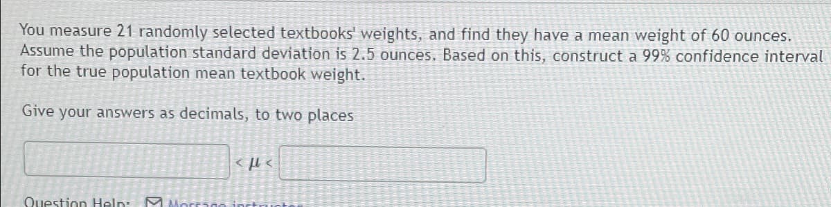 You measure 21 randomly selected textbooks' weights, and find they have a mean weight of 60 ounces.
Assume the population standard deviation is 2.5 ounces. Based on this, construct a 99% confidence interval
for the true population mean textbook weight.
Give your answers as decimals, to two places
Question Help
<P<